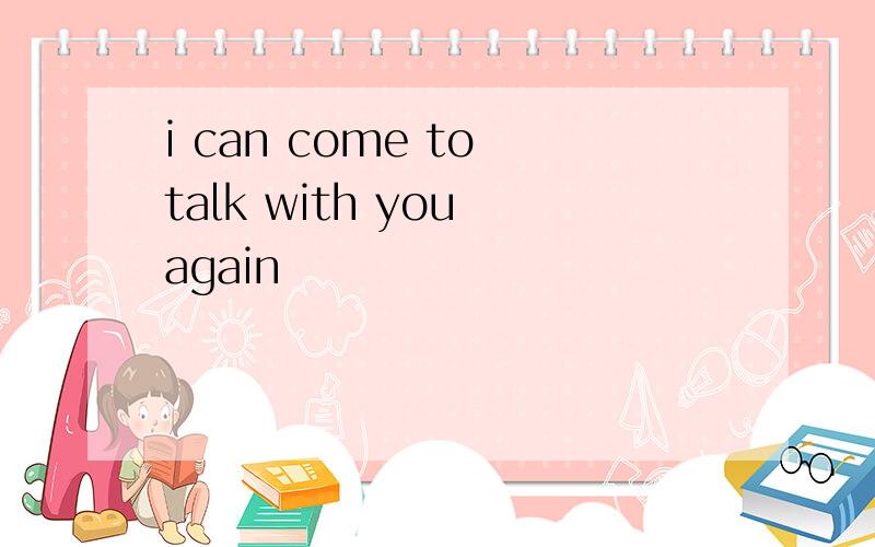 i can come to talk with you again