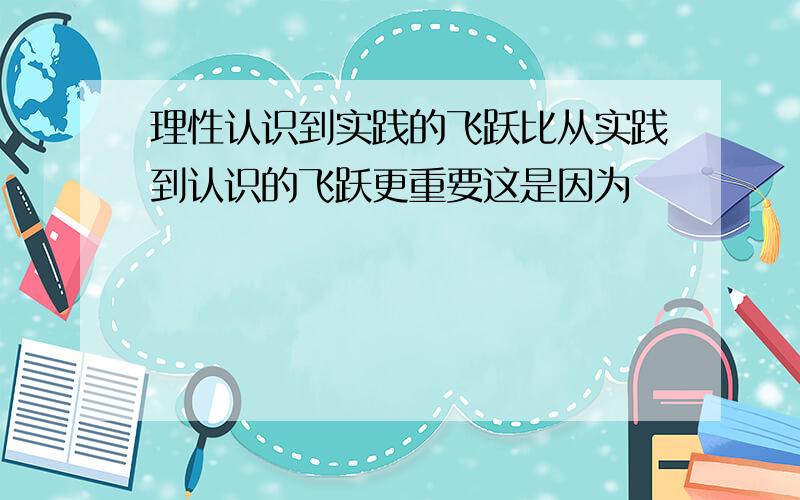 理性认识到实践的飞跃比从实践到认识的飞跃更重要这是因为