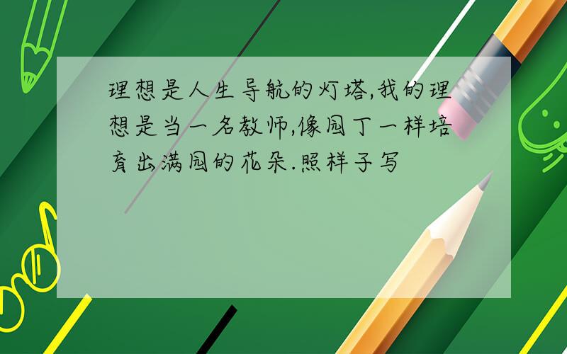 理想是人生导航的灯塔,我的理想是当一名教师,像园丁一样培育出满园的花朵.照样子写