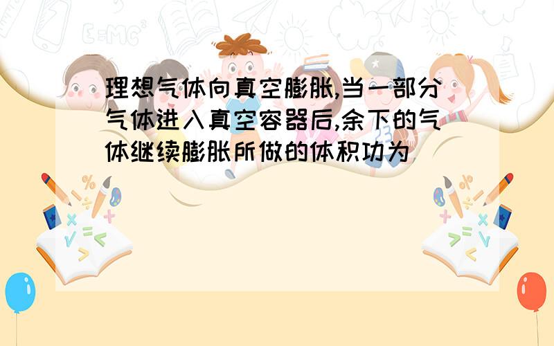 理想气体向真空膨胀,当一部分气体进入真空容器后,余下的气体继续膨胀所做的体积功为