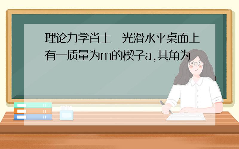 理论力学肖士珣光滑水平桌面上有一质量为m的楔子a,其角为