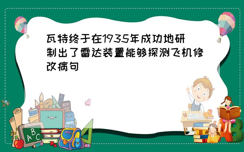 瓦特终于在1935年成功地研制出了雷达装置能够探测飞机修改病句