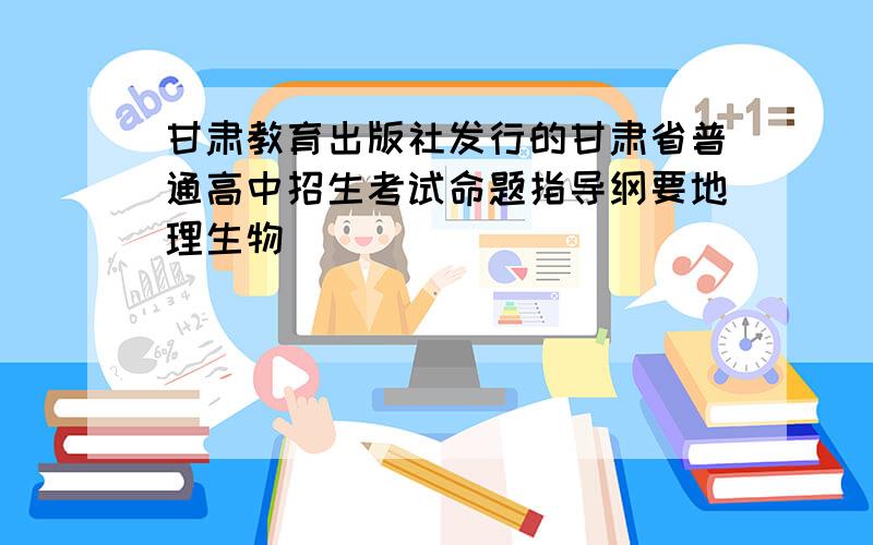 甘肃教育出版社发行的甘肃省普通高中招生考试命题指导纲要地理生物