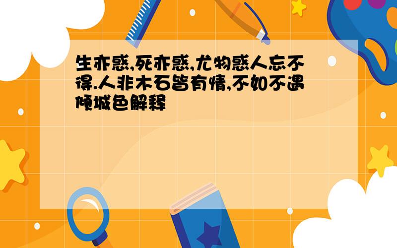 生亦惑,死亦惑,尤物惑人忘不得.人非木石皆有情,不如不遇倾城色解释