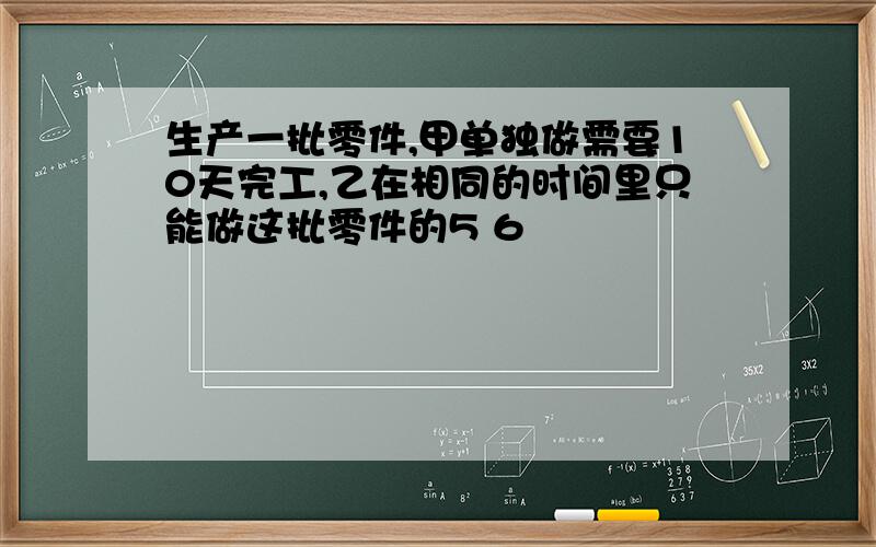 生产一批零件,甲单独做需要10天完工,乙在相同的时间里只能做这批零件的5 6