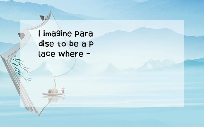 I imagine paradise to be a place where -