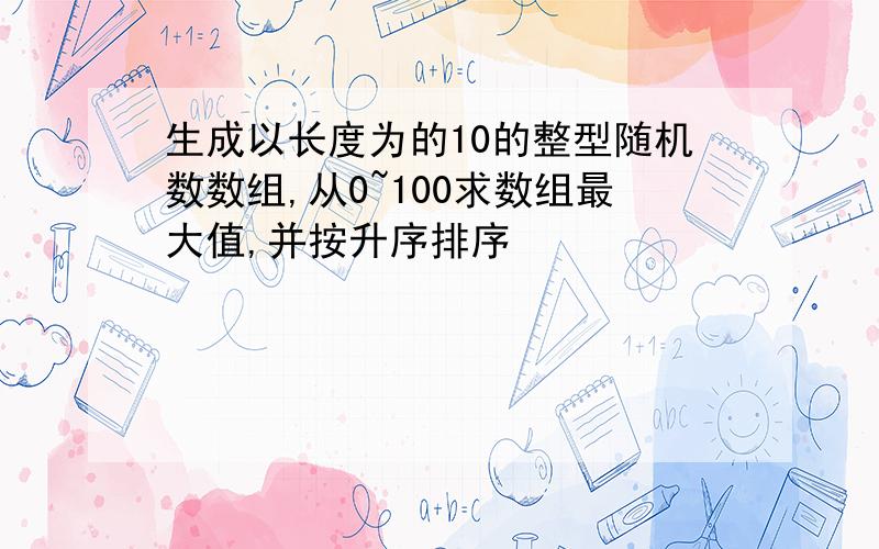 生成以长度为的10的整型随机数数组,从0~100求数组最大值,并按升序排序