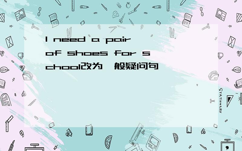 I need a pair of shoes for school改为一般疑问句