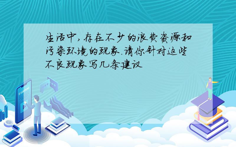 生活中,存在不少的浪费资源和污染环境的现象.请你针对这些不良现象写几条建议