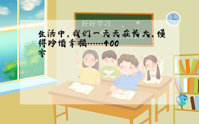 生活中,我们一天天在长大,懂得珍惜幸福......400字