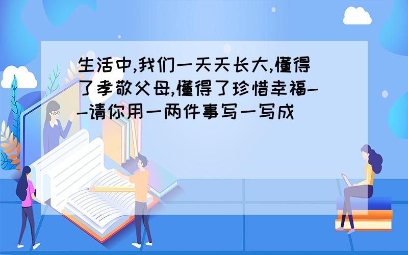 生活中,我们一天天长大,懂得了孝敬父母,懂得了珍惜幸福--请你用一两件事写一写成