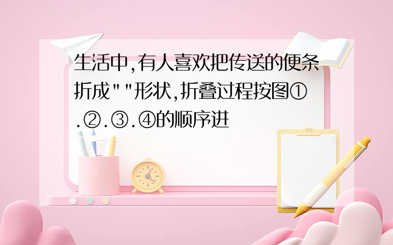 生活中,有人喜欢把传送的便条折成""形状,折叠过程按图①.②.③.④的顺序进