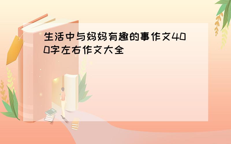 生活中与妈妈有趣的事作文400字左右作文大全