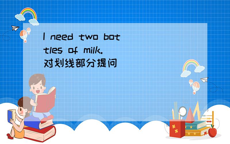 I need two bottles of milk. 对划线部分提问