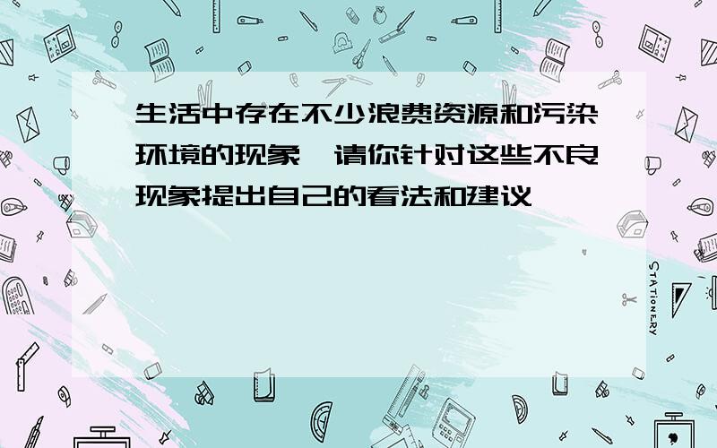 生活中存在不少浪费资源和污染环境的现象,请你针对这些不良现象提出自己的看法和建议