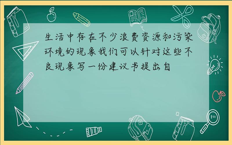 生活中存在不少浪费资源和污染环境的现象我们可以针对这些不良现象写一份建议书提出自