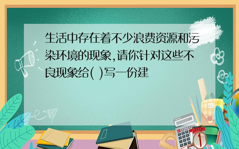 生活中存在着不少浪费资源和污染环境的现象,请你针对这些不良现象给( )写一份建