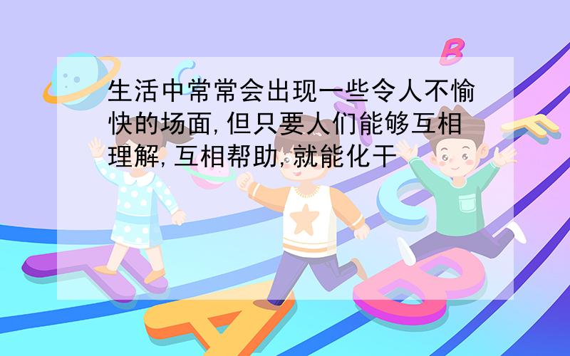 生活中常常会出现一些令人不愉快的场面,但只要人们能够互相理解,互相帮助,就能化干