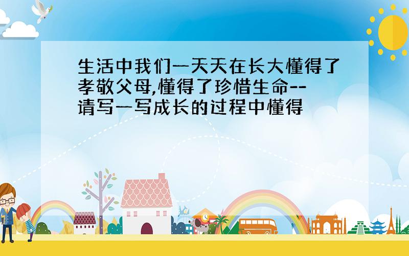 生活中我们一天天在长大懂得了孝敬父母,懂得了珍惜生命--请写一写成长的过程中懂得