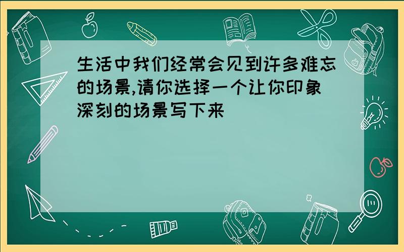 生活中我们经常会见到许多难忘的场景,请你选择一个让你印象深刻的场景写下来