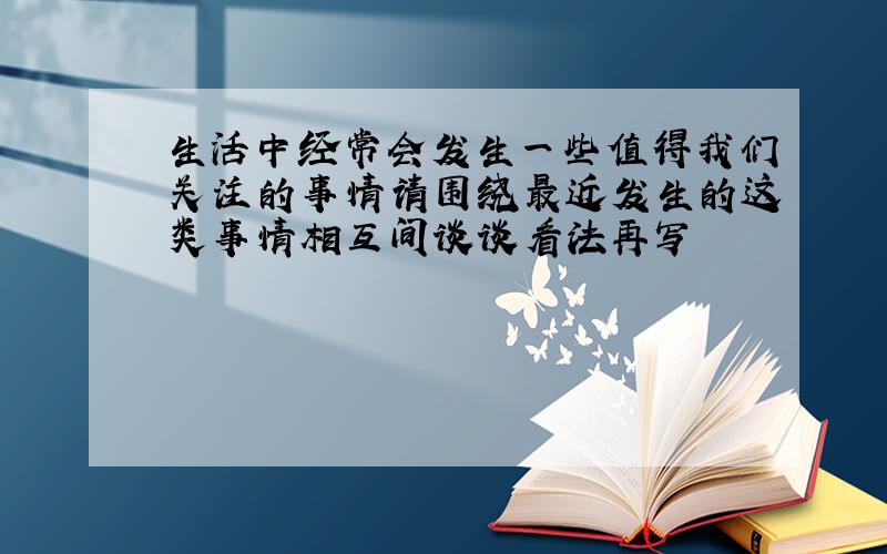 生活中经常会发生一些值得我们关注的事情请围绕最近发生的这类事情相互间谈谈看法再写