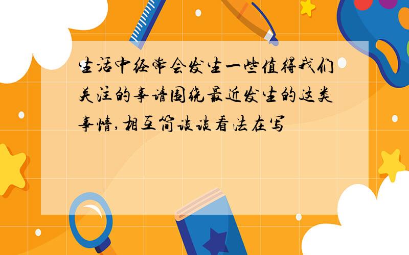 生活中经常会发生一些值得我们关注的事请围绕最近发生的这类事情,相互简谈谈看法在写