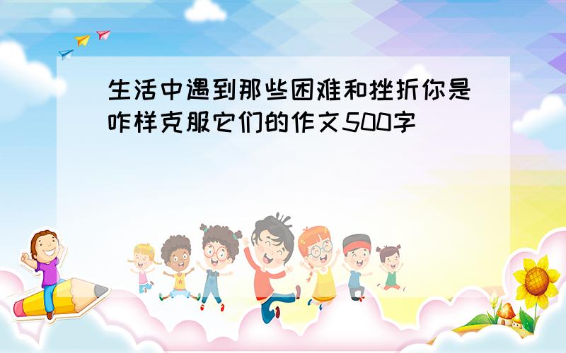 生活中遇到那些困难和挫折你是咋样克服它们的作文500字