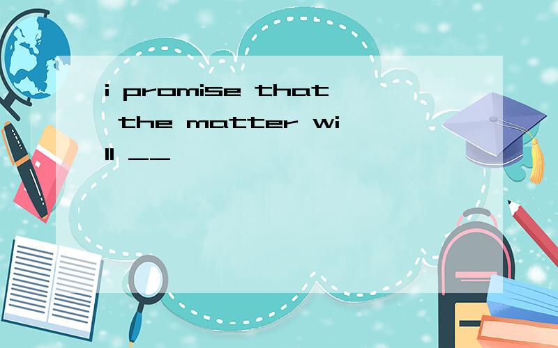 i promise that the matter will __