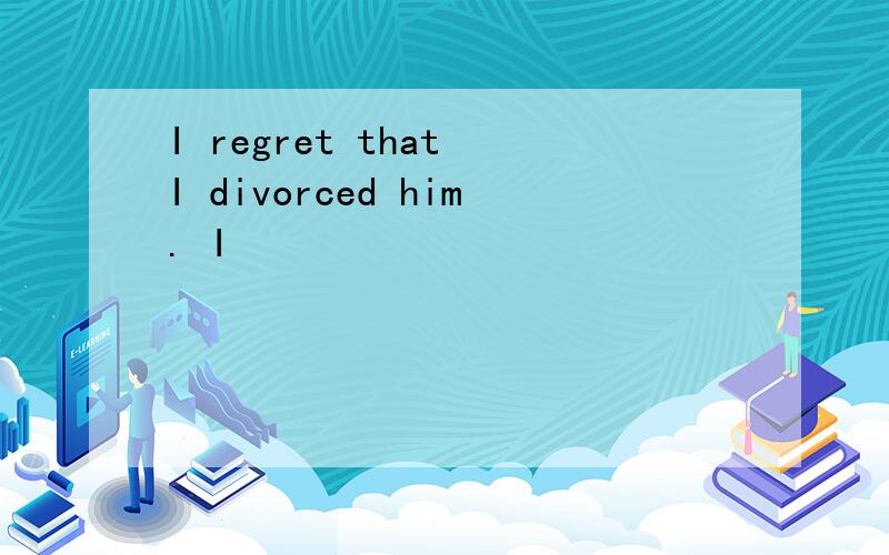 I regret that I divorced him. I