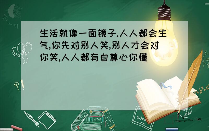 生活就像一面镜子.人人都会生气,你先对别人笑,别人才会对你笑,人人都有自尊心你懂