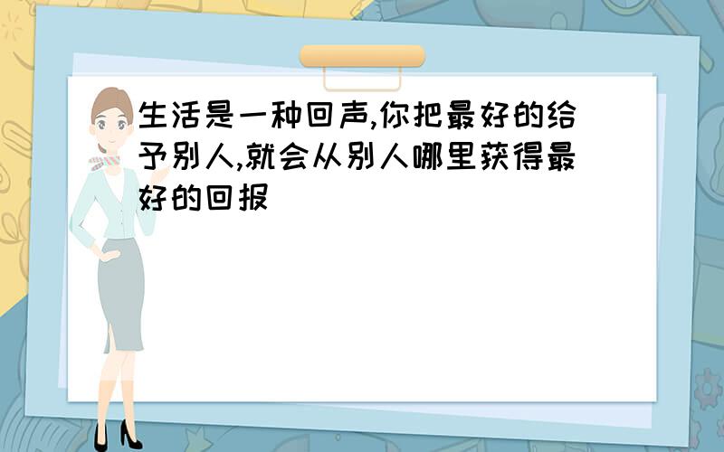 生活是一种回声,你把最好的给予别人,就会从别人哪里获得最好的回报