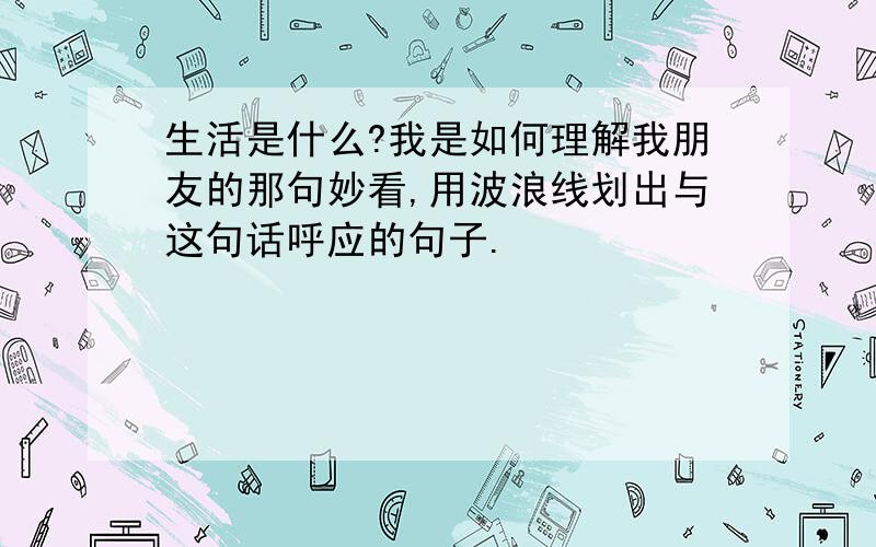 生活是什么?我是如何理解我朋友的那句妙看,用波浪线划出与这句话呼应的句子.