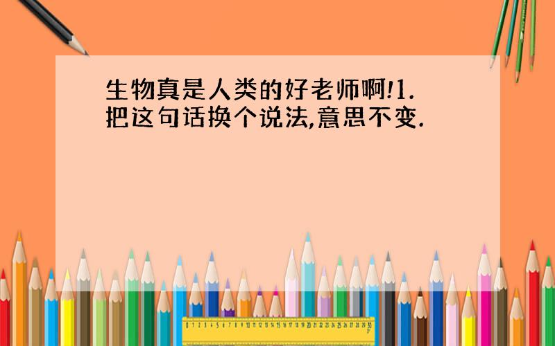 生物真是人类的好老师啊!1.把这句话换个说法,意思不变.