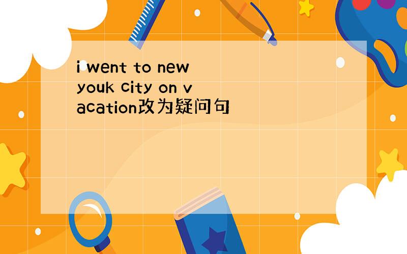 i went to new youk city on vacation改为疑问句