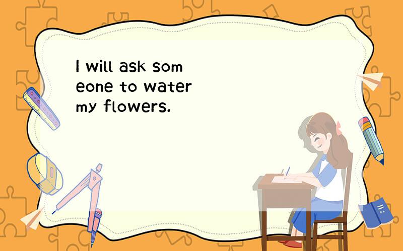 I will ask someone to water my flowers.