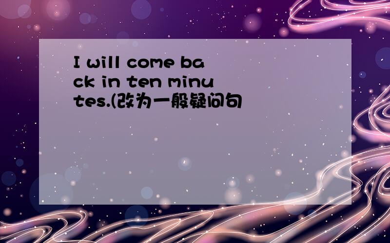 I will come back in ten minutes.(改为一般疑问句