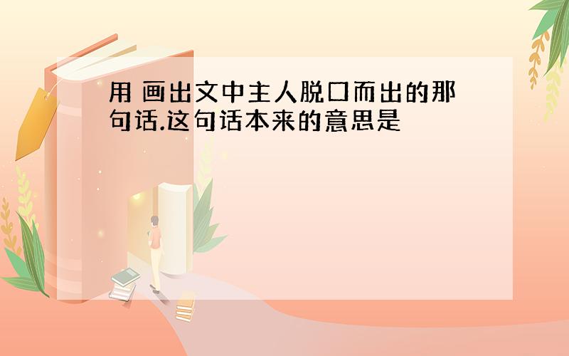 用 画出文中主人脱口而出的那句话.这句话本来的意思是