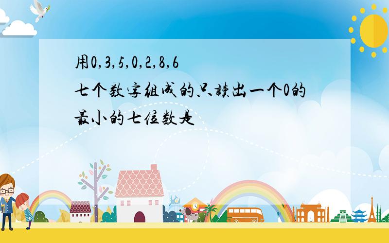 用0,3,5,0,2,8,6七个数字组成的只读出一个0的最小的七位数是