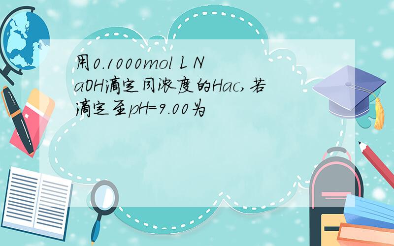 用0.1000mol L NaOH滴定同浓度的Hac,若滴定至pH=9.00为