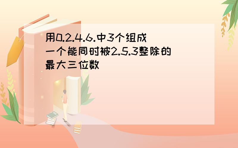 用0.2.4.6.中3个组成一个能同时被2.5.3整除的最大三位数