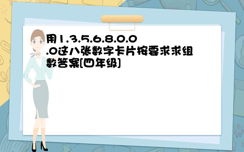 用1.3.5.6.8.0.0.0这八张数字卡片按要求求组数答案[四年级]