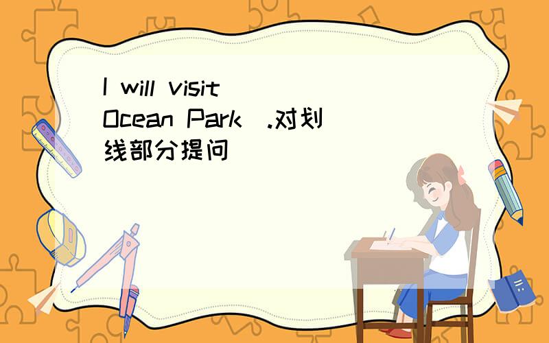 I will visit (Ocean Park).对划线部分提问