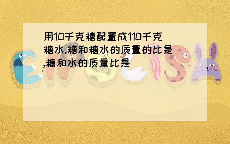 用10千克糖配置成110千克糖水.糖和糖水的质量的比是 ,糖和水的质量比是