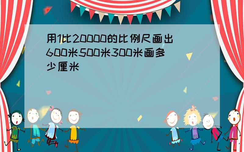 用1比20000的比例尺画出600米500米300米画多少厘米