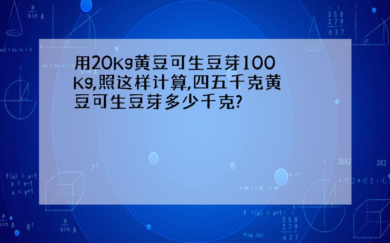 用20Kg黄豆可生豆芽100Kg,照这样计算,四五千克黄豆可生豆芽多少千克?