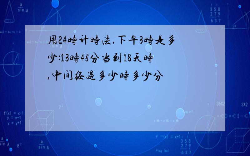 用24时计时法,下午3时是多少:13时45分当到18天时,中间经过多少时多少分