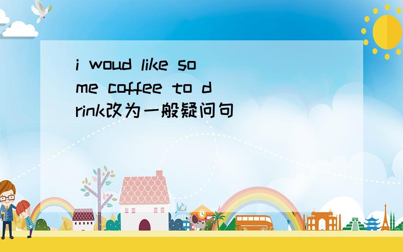 i woud like some coffee to drink改为一般疑问句