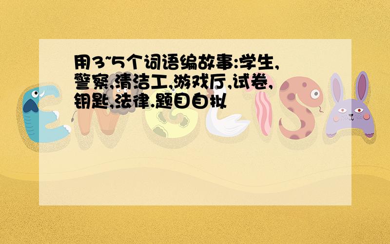 用3~5个词语编故事:学生,警察,清洁工,游戏厅,试卷,钥匙,法律.题目自拟