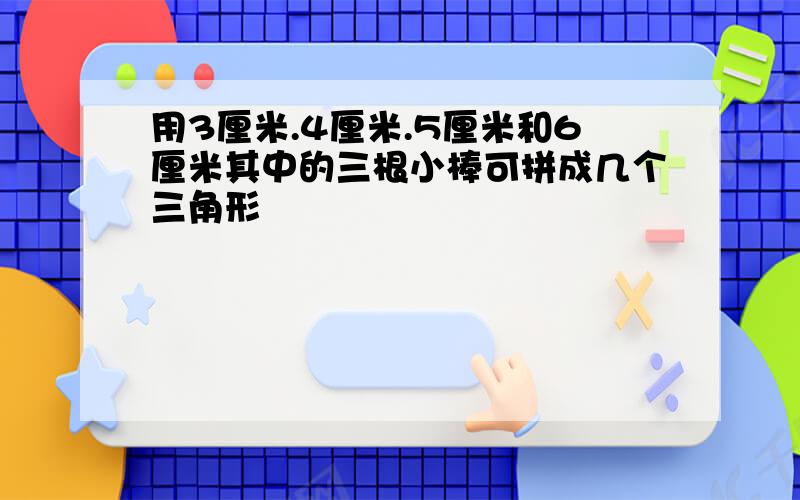 用3厘米.4厘米.5厘米和6厘米其中的三根小棒可拼成几个三角形