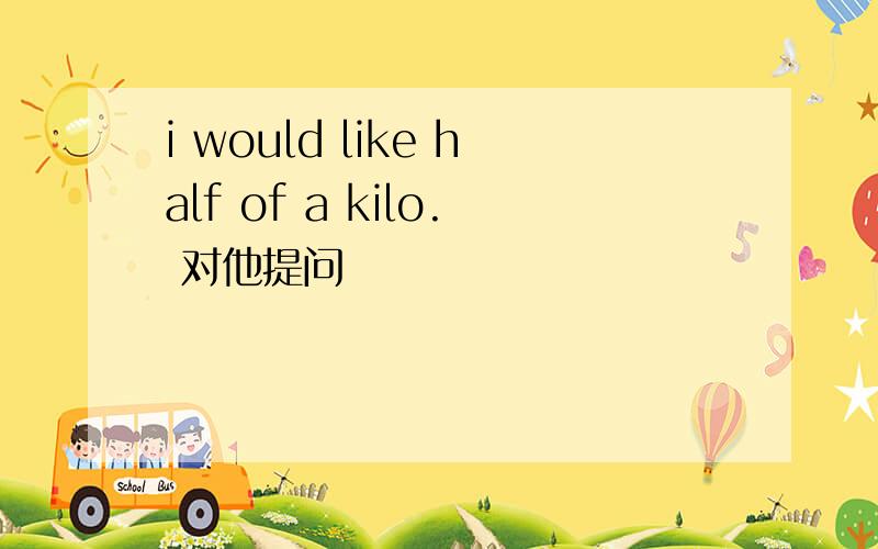 i would like half of a kilo. 对他提问